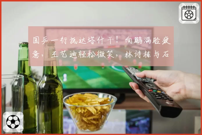 国乒一行抵达塔什干！向鹏满脸疲惫，王艺迪轻松微笑，林诗栋与石洵瑶聊天