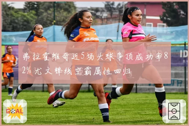 弗拉霍维奇近5场头球争顶成功率82% 尤文锋线空霸属性回归