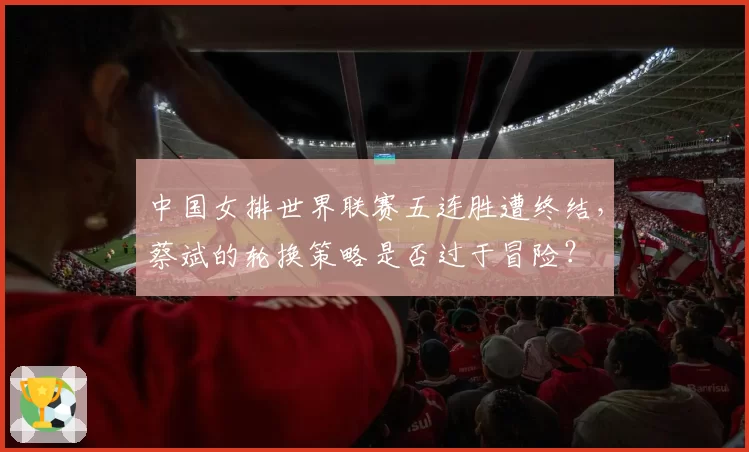 中国女排世界联赛五连胜遭终结，蔡斌的轮换策略是否过于冒险？