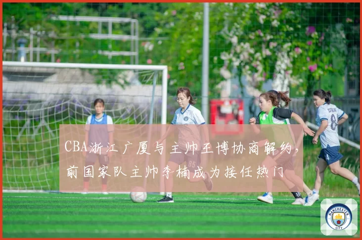 CBA浙江广厦与主帅王博协商解约，前国家队主帅李楠成为接任热门