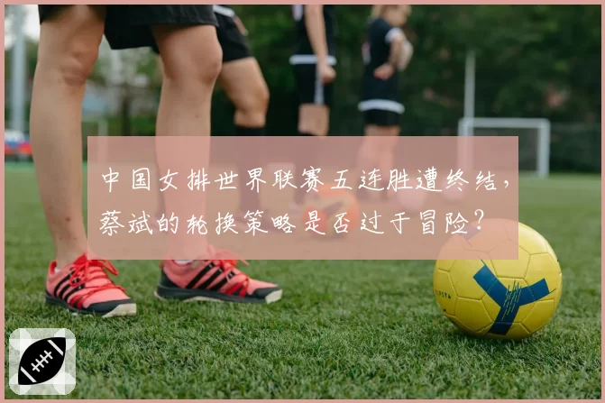 中国女排世界联赛五连胜遭终结，蔡斌的轮换策略是否过于冒险？