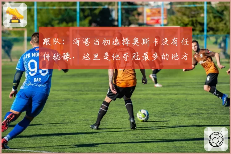 跟队：海港当初选择奥斯卡没有任何犹豫，这里是他夺冠最多的地方