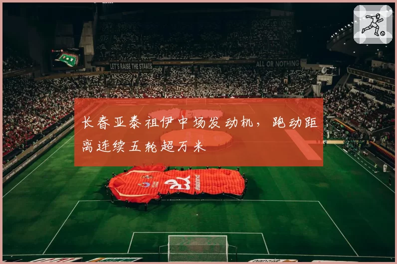 长春亚泰祖伊中场发动机，跑动距离连续五轮超万米