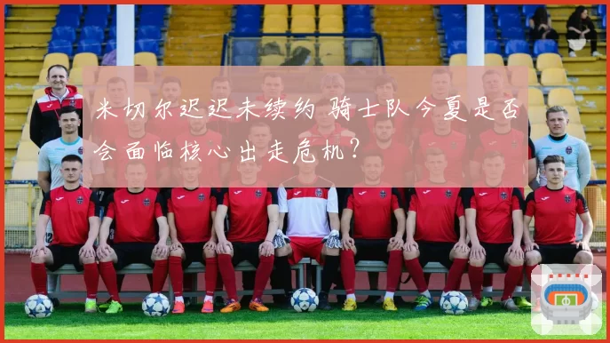 米切尔迟迟未续约 骑士队今夏是否会面临核心出走危机？