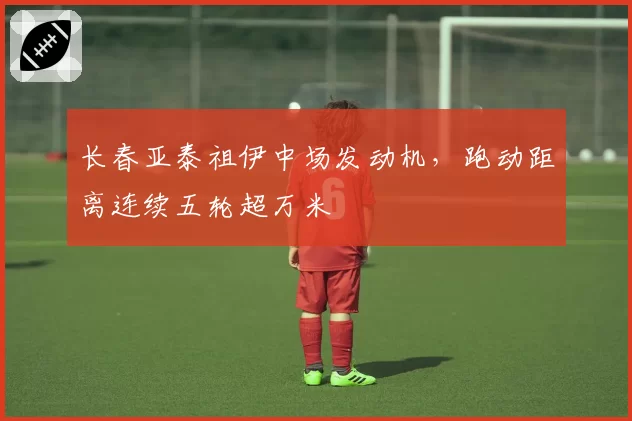 长春亚泰祖伊中场发动机，跑动距离连续五轮超万米