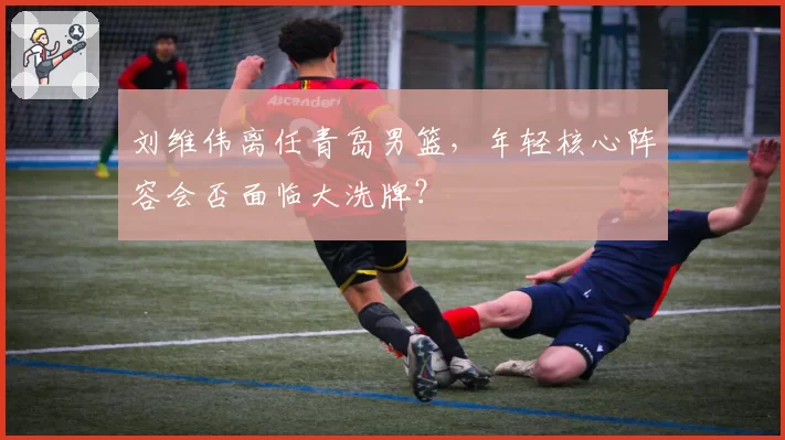 刘维伟离任青岛男篮，年轻核心阵容会否面临大洗牌？