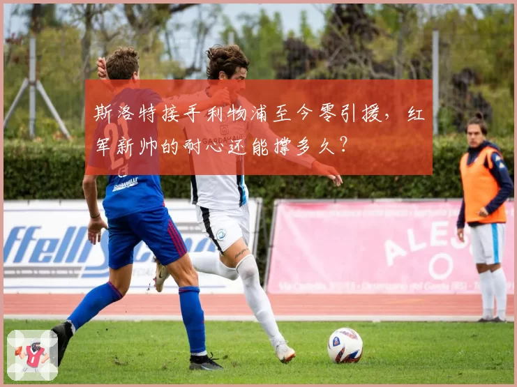 斯洛特接手利物浦至今零引援，红军新帅的耐心还能撑多久？