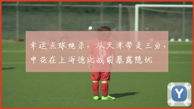 幸运点球绝杀,从天津带走三分,申花在上海德比战前暴露隐忧
