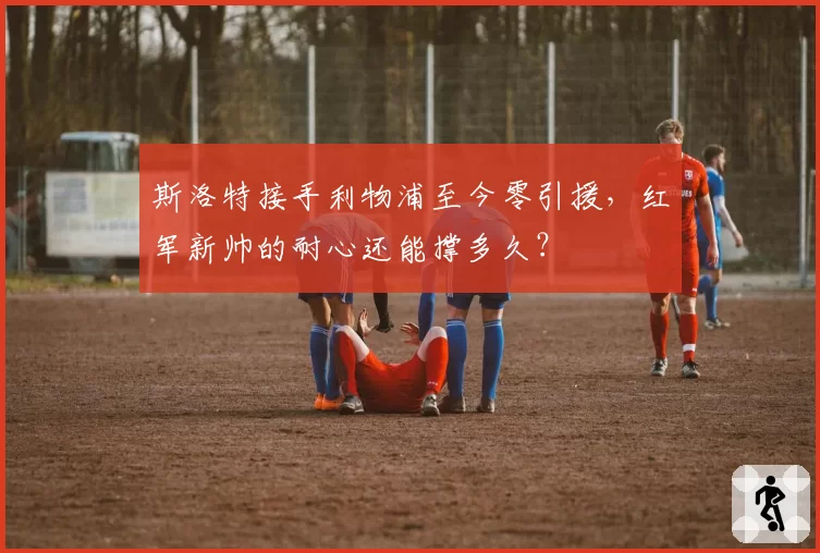 斯洛特接手利物浦至今零引援，红军新帅的耐心还能撑多久？