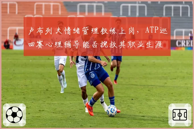 卢布列夫情绪管理教练上岗，ATP巡回赛心理辅导能否挽救其职业生涯？