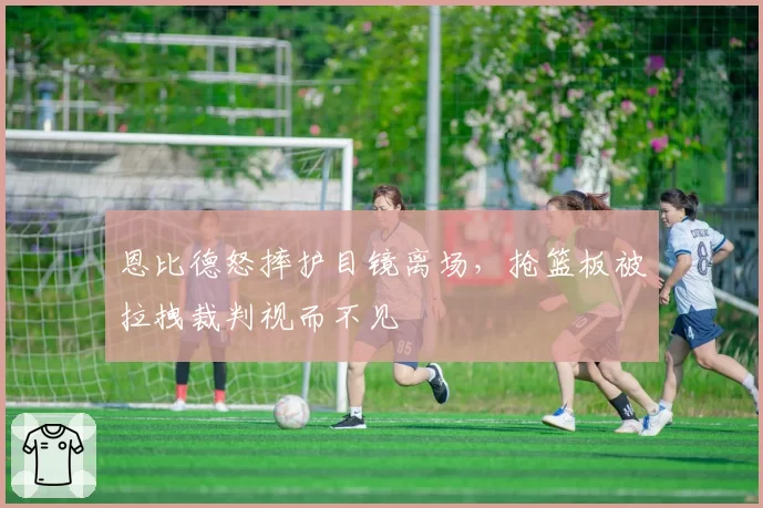 恩比德怒摔护目镜离场，抢篮板被拉拽裁判视而不见