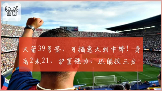 火箭39号签，可摘意大利中锋！身高2米21，护筐强力，还能投三分