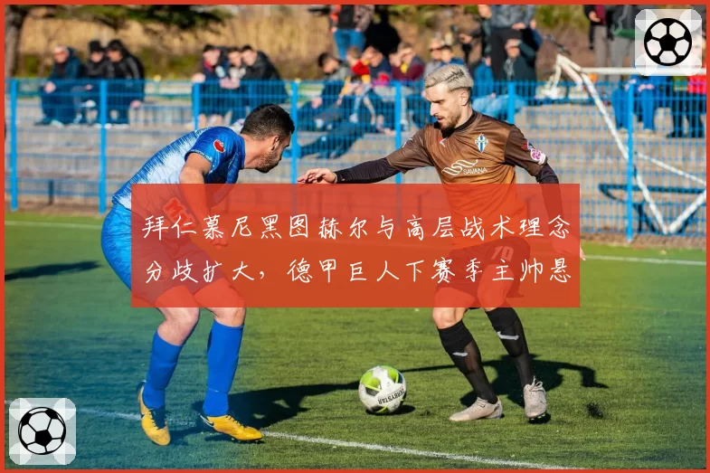 拜仁慕尼黑图赫尔与高层战术理念分歧扩大，德甲巨人下赛季主帅悬念重重？