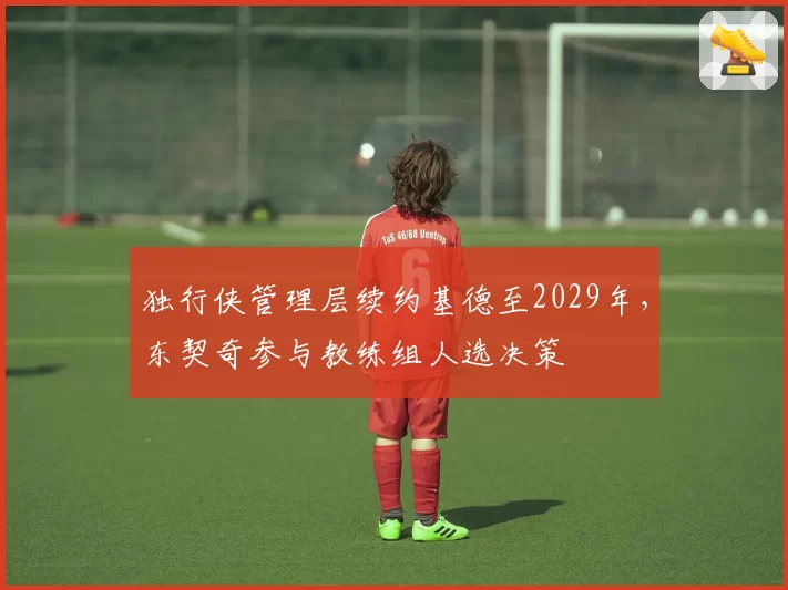 独行侠管理层续约基德至2029年，东契奇参与教练组人选决策